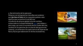 5. Derretimiento de los glaciares
Océanos con temperaturas más altas son océanos
que derriten el hielo de los casquetes polares: esto
significa que aumenta el nivel del mar.
Los efectos de alcance global incluirán cambios
sustanciales en la disponibilidad de agua para beber y
para riego, así como un aumento de los niveles del mar,
cambios en los patrones de circulación del agua en los
océanos, y la amenaza a la supervivencia de especies de
flora y fauna que sobreviven en dichos ecosistemas.
9
 