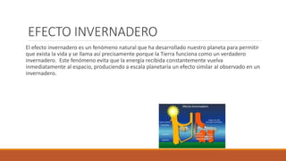 EFECTO INVERNADERO
El efecto invernadero es un fenómeno natural que ha desarrollado nuestro planeta para permitir
que exista la vida y se llama así precisamente porque la Tierra funciona como un verdadero
invernadero. Este fenómeno evita que la energía recibida constantemente vuelva
inmediatamente al espacio, produciendo a escala planetaria un efecto similar al observado en un
invernadero.
 
