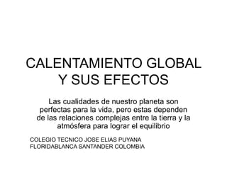 CALENTAMIENTO GLOBAL
Y SUS EFECTOS
Las cualidades de nuestro planeta son
perfectas para la vida, pero estas dependen
de las relaciones complejas entre la tierra y la
atmósfera para lograr el equilibrio
COLEGIO TECNICO JOSE ELIAS PUYANA
FLORIDABLANCA SANTANDER COLOMBIA
 