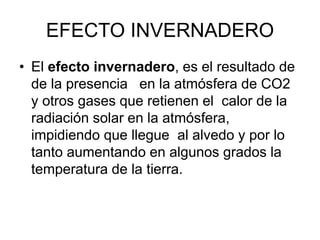 EFECTO INVERNADERO
• El efecto invernadero, es el resultado de
de la presencia en la atmósfera de CO2
y otros gases que retienen el calor de la
radiación solar en la atmósfera,
impidiendo que llegue al alvedo y por lo
tanto aumentando en algunos grados la
temperatura de la tierra.
 