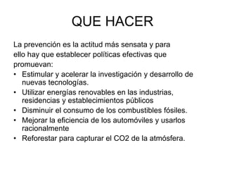 QUE HACER
La prevención es la actitud más sensata y para
ello hay que establecer políticas efectivas que
promuevan:
• Estimular y acelerar la investigación y desarrollo de
nuevas tecnologías.
• Utilizar energías renovables en las industrias,
residencias y establecimientos públicos
• Disminuir el consumo de los combustibles fósiles.
• Mejorar la eficiencia de los automóviles y usarlos
racionalmente
• Reforestar para capturar el CO2 de la atmósfera.
 