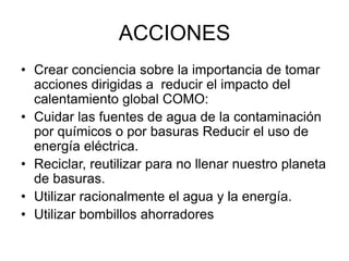 ACCIONES
• Crear conciencia sobre la importancia de tomar
acciones dirigidas a reducir el impacto del
calentamiento global COMO:
• Cuidar las fuentes de agua de la contaminación
por químicos o por basuras Reducir el uso de
energía eléctrica.
• Reciclar, reutilizar para no llenar nuestro planeta
de basuras.
• Utilizar racionalmente el agua y la energía.
• Utilizar bombillos ahorradores
 