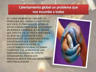 ESTE ES EL MOMENTO DE SOLUCIONAR EL CALENTAMIENTO GLOBALEl calentamiento global es una de las más graves amenazas a nuestro ambiente, a nuestra salud y a nuestra economía. La mayoría de los estudios científicos más recientes confirman que el planeta se esta calentando y que este calentamiento ya está causando cambios ambientales que tendrán impactos económicos y sociales considerables. Los científicos señalan que los niveles del bióxido de carbono en nuestra atmósfera son los más altos de los últimos 650.000 años. 