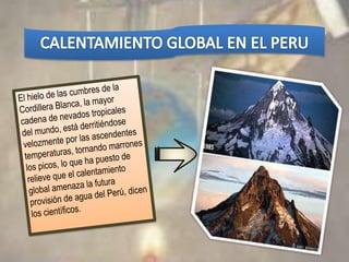 CALENTAMIENTO GLOBAL EN EL PERUEl hielo de las cumbres de la Cordillera Blanca, la mayor cadena de nevados tropicales del mundo, está derritiéndose velozmente por las ascendentes temperaturas, tornando marrones los picos, lo que ha puesto de relieve que el calentamiento global amenaza la futura provisión de agua del Perú, dicen los científicos.
