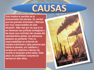 CAUSASEsto implica la perdida de la biodiversidad del planeta. Es verdad que las grandes empresas y fábricas son muy responsables de esta situación. Más real aun es que si no se refuerzan las políticas ecológicas y las leyes que controlen las causas del calentamiento global, los esfuerzos aislados se perderán. Pero la responsabilidad se extiende de manera individual a cada persona que habita el planeta, por habitarlo y porque aun estamos a tiempo de revertir la situación entre todos. Este plazo de posibilidad conjunta se cerrara en diez años.