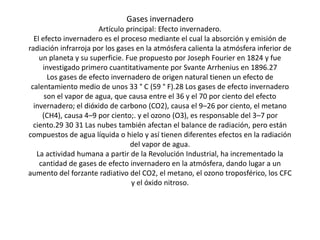Gases invernadero
                       Artículo principal: Efecto invernadero.
  El efecto invernadero es el proceso mediante el cual la absorción y emisión de
radiación infrarroja por los gases en la atmósfera calienta la atmósfera inferior de
    un planeta y su superficie. Fue propuesto por Joseph Fourier en 1824 y fue
     investigado primero cuantitativamente por Svante Arrhenius en 1896.27
       Los gases de efecto invernadero de origen natural tienen un efecto de
 calentamiento medio de unos 33 ° C (59 ° F).28 Los gases de efecto invernadero
      son el vapor de agua, que causa entre el 36 y el 70 por ciento del efecto
  invernadero; el dióxido de carbono (CO2), causa el 9–26 por ciento, el metano
     (CH4), causa 4–9 por ciento;. y el ozono (O3), es responsable del 3–7 por
  ciento.29 30 31 Las nubes también afectan el balance de radiación, pero están
compuestos de agua líquida o hielo y así tienen diferentes efectos en la radiación
                                 del vapor de agua.
   La actividad humana a partir de la Revolución Industrial, ha incrementado la
    cantidad de gases de efecto invernadero en la atmósfera, dando lugar a un
aumento del forzante radiativo del CO2, el metano, el ozono troposférico, los CFC
                                 y el óxido nitroso.
 