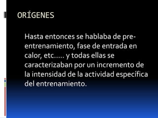 ORÍGENES
Hasta entonces se hablaba de pre-
entrenamiento, fase de entrada en
calor, etc….. y todas ellas se
caracterizaban por un incremento de
la intensidad de la actividad específica
del entrenamiento.
 