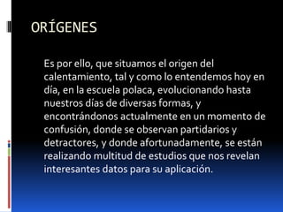 ORÍGENES
Es por ello, que situamos el origen del
calentamiento, tal y como lo entendemos hoy en
día, en la escuela polaca, evolucionando hasta
nuestros días de diversas formas, y
encontrándonos actualmente en un momento de
confusión, donde se observan partidarios y
detractores, y donde afortunadamente, se están
realizando multitud de estudios que nos revelan
interesantes datos para su aplicación.
 