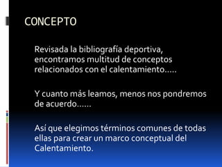 CONCEPTO
Revisada la bibliografía deportiva,
encontramos multitud de conceptos
relacionados con el calentamiento…..
Y cuanto más leamos, menos nos pondremos
de acuerdo……
Así que elegimos términos comunes de todas
ellas para crear un marco conceptual del
Calentamiento.
 