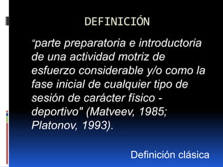 DEFINICIÓN
“parte preparatoria e introductoria
de una actividad motriz de
esfuerzo considerable y/o como la
fase inicial de cualquier tipo de
sesión de carácter físico -
deportivo" (Matveev, 1985;
Platonov, 1993).
Definición clásica
 