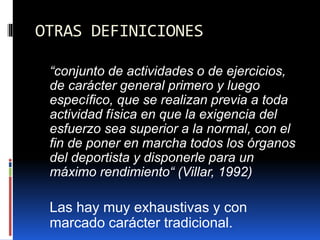 OTRAS DEFINICIONES
“conjunto de actividades o de ejercicios,
de carácter general primero y luego
específico, que se realizan previa a toda
actividad física en que la exigencia del
esfuerzo sea superior a la normal, con el
fin de poner en marcha todos los órganos
del deportista y disponerle para un
máximo rendimiento“ (Villar, 1992)
Las hay muy exhaustivas y con
marcado carácter tradicional.
 