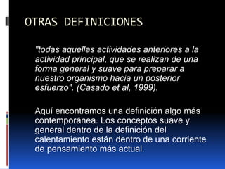 OTRAS DEFINICIONES
"todas aquellas actividades anteriores a la
actividad principal, que se realizan de una
forma general y suave para preparar a
nuestro organismo hacia un posterior
esfuerzo". (Casado et al, 1999).
Aquí encontramos una definición algo más
contemporánea. Los conceptos suave y
general dentro de la definición del
calentamiento están dentro de una corriente
de pensamiento más actual.
 