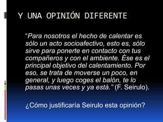 Y UNA OPINIÓN DIFERENTE
“Para nosotros el hecho de calentar es
sólo un acto socioafectivo, esto es, sólo
sirve para ponerte en contacto con tus
compañeros y con el ambiente. Ése es el
principal objetivo del calentamiento. Por
eso, se trata de moverse un poco, en
general, y luego coges el balón, te lo
pasas unas veces y ya está.” (F. Seirulo).
¿Cómo justificaría Seirulo esta opinión?
 