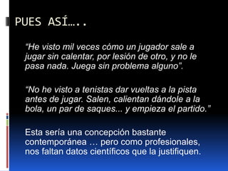 PUES ASÍ…..
“He visto mil veces cómo un jugador sale a
jugar sin calentar, por lesión de otro, y no le
pasa nada. Juega sin problema alguno”.
“No he visto a tenistas dar vueltas a la pista
antes de jugar. Salen, calientan dándole a la
bola, un par de saques... y empieza el partido.”
Esta sería una concepción bastante
contemporánea … pero como profesionales,
nos faltan datos científicos que la justifiquen.
 