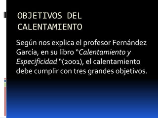 OBJETIVOS DEL
CALENTAMIENTO
Según nos explica el profesor Fernández
García, en su libro “Calentamiento y
Especificidad “(2001), el calentamiento
debe cumplir con tres grandes objetivos.
 