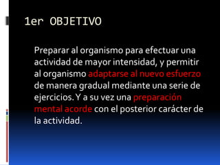 1er OBJETIVO
Preparar al organismo para efectuar una
actividad de mayor intensidad, y permitir
al organismo adaptarse al nuevo esfuerzo
de manera gradual mediante una serie de
ejercicios.Y a su vez una preparación
mental acorde con el posterior carácter de
la actividad.
 