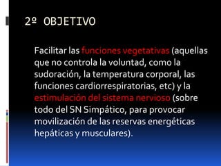 2º OBJETIVO
Facilitar las funciones vegetativas (aquellas
que no controla la voluntad, como la
sudoración, la temperatura corporal, las
funciones cardiorrespiratorias, etc) y la
estimulación del sistema nervioso (sobre
todo del SN Simpático, para provocar
movilización de las reservas energéticas
hepáticas y musculares).
 