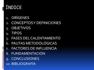 ÍNDICE
1. ORÍGENES
2. CONCEPTOSY DEFINICIONES
3. OBJETIVOS
4. TIPOS
5. FASES DEL CALENTAMIENTO
6. PAUTAS METODOLÓGICAS
7. FACTORES DE INFLUENCIA
8. FUNDAMENTACIÓN
9. CONCLUSIONES
10. BIBLIOGRAFÍA
 