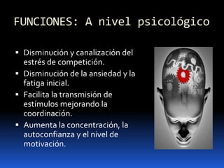 FUNCIONES: A nivel psicológico
 Disminución y canalización del
estrés de competición.
 Disminución de la ansiedad y la
fatiga inicial.
 Facilita la transmisión de
estímulos mejorando la
coordinación.
 Aumenta la concentración, la
autoconfianza y el nivel de
motivación.
 