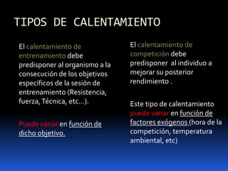 TIPOS DE CALENTAMIENTO
El calentamiento de
entrenamiento debe
predisponer al organismo a la
consecución de los objetivos
específicos de la sesión de
entrenamiento (Resistencia,
fuerza,Técnica, etc…).
Puede variar en función de
dicho objetivo.
El calentamiento de
competición debe
predisponer al individuo a
mejorar su posterior
rendimiento .
Este tipo de calentamiento
puede variar en función de
factores exógenos (hora de la
competición, temperatura
ambiental, etc)
 