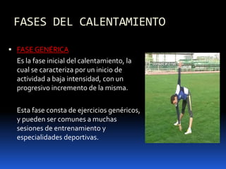 FASES DEL CALENTAMIENTO
 FASE GENÉRICA
Es la fase inicial del calentamiento, la
cual se caracteriza por un inicio de
actividad a baja intensidad, con un
progresivo incremento de la misma.
Esta fase consta de ejercicios genéricos,
y pueden ser comunes a muchas
sesiones de entrenamiento y
especialidades deportivas.
 