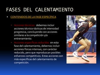 FASES DEL CALENTAMIENTO
 CONTENIDOS DE LA FASE ESPECÍFICA
 Acciones técnicas: debemos incluir
acciones técnico-tácticas de intensidad
progresiva, concluyendo con acciones
similares a la competición y/o
entrenamiento.
 Acciones específicas reducidas: en esta
fase del calentamiento, debemos incluir
acciones físicas intensas, con carácter
reducido, pero que reproduzcan posibles
esfuerzos competitivos. Estas acciones son
más específicas del calentamiento de
competición.
 