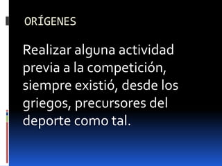 ORÍGENES
Realizar alguna actividad
previa a la competición,
siempre existió, desde los
griegos, precursores del
deporte como tal.
 