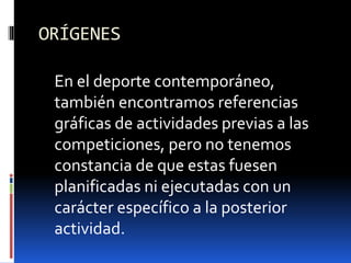 ORÍGENES
En el deporte contemporáneo,
también encontramos referencias
gráficas de actividades previas a las
competiciones, pero no tenemos
constancia de que estas fuesen
planificadas ni ejecutadas con un
carácter específico a la posterior
actividad.
 