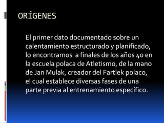 ORÍGENES
El primer dato documentado sobre un
calentamiento estructurado y planificado,
lo encontramos a finales de los años 40 en
la escuela polaca de Atletismo, de la mano
de Jan Mulak, creador del Fartlek polaco,
el cual establece diversas fases de una
parte previa al entrenamiento específico.
 