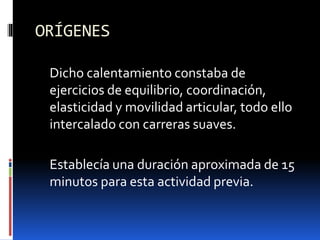 ORÍGENES
Dicho calentamiento constaba de
ejercicios de equilibrio, coordinación,
elasticidad y movilidad articular, todo ello
intercalado con carreras suaves.
Establecía una duración aproximada de 15
minutos para esta actividad previa.
 