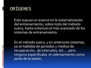 ORÍGENES
Esto supuso un avance en la sistematización
del entrenamiento, sobre todo del método
sueco, hasta entonces el más avanzado de los
sistemas de entrenamiento.
En el método sueco, y en anteriores sistemas,
ya se hablaba de periodos y medios de
recuperación, de intervalos, etc…. pero
ninguno especificaba el calentamiento como
parte de la sesión.
 