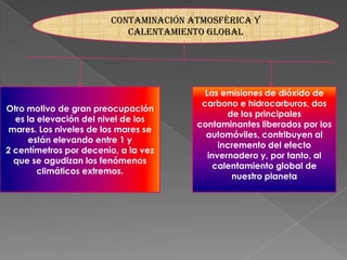 Contaminación atmosférica y calentamiento globalOtro motivo de gran preocupación es la elevación del nivel de los mares. Los niveles de los mares se están elevando entre 1 y 2 centímetros por decenio, a la vez que se agudizan los fenómenos climáticos extremos.Las emisiones de dióxido de carbono e hidrocarburos, dos de los principales contaminantes liberados por los automóviles, contribuyen al incremento del efecto invernadero y, por tanto, al calentamiento global de nuestro planeta