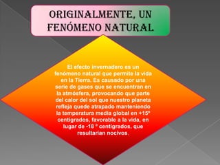 Originalmente, un fenómeno naturalEl efecto invernadero es un fenómeno natural que permite la vida en la Tierra. Es causado por una serie de gases que se encuentran en la atmósfera, provocando que parte del calor del sol que nuestro planeta refleja quede atrapado manteniendo la temperatura media global en +15º centígrados, favorable a la vida, en lugar de -18 º centígrados, que resultarían nocivos.