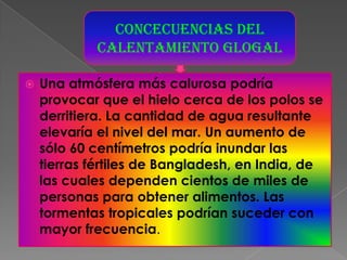 CONCECUENCIAS DEL CALENTAMIENTO GLOGALUna atmósfera más calurosa podría provocar que el hielo cerca de los polos se derritiera. La cantidad de agua resultante elevaría el nivel del mar. Un aumento de sólo 60 centímetros podría inundar las tierras fértiles de Bangladesh, en India, de las cuales dependen cientos de miles de personas para obtener alimentos. Las tormentas tropicales podrían suceder con mayor frecuencia. 