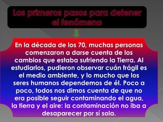 Los primeros pasos para detener el fenómenoEn la década de los 70, muchas personas comenzaron a darse cuenta de los cambios que estaba sufriendo la Tierra. Al estudiarlos, pudieron observar cuán frágil es el medio ambiente, y lo mucho que los seres humanos dependemos de él. Poco a poco, todos nos dimos cuenta de que no era posible seguir contaminando el agua, la tierra y el aire: la contaminación no iba a desaparecer por sí sola. 