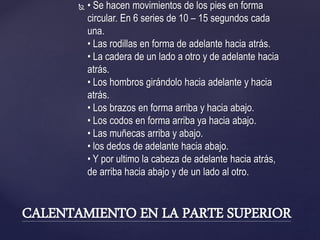  • Se hacen movimientos de los pies en forma
circular. En 6 series de 10 – 15 segundos cada
una.
• Las rodillas en forma de adelante hacia atrás.
• La cadera de un lado a otro y de adelante hacia
atrás.
• Los hombros girándolo hacia adelante y hacia
atrás.
• Los brazos en forma arriba y hacia abajo.
• Los codos en forma arriba ya hacia abajo.
• Las muñecas arriba y abajo.
• los dedos de adelante hacia abajo.
• Y por ultimo la cabeza de adelante hacia atrás,
de arriba hacia abajo y de un lado al otro.
CALENTAMIENTO EN LA PARTE SUPERIOR
 