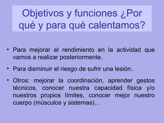 Objetivos y funciones ¿Por qué y para qué calentamos? Para mejorar el rendimiento en la actividad que vamos a realizar posteriormente. Para disminuir el riesgo de sufrir una lesión. Otros: mejorar la coordinación, aprender gestos técnicos, conocer nuestra capacidad física y/o nuestros propios límites, conocer mejor nuestro cuerpo (músculos y sistemas)… 