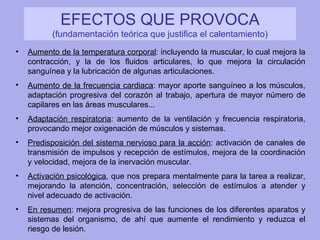 EFECTOS QUE PROVOCA  (fundamentación teórica que justifica el calentamiento) Aumento de la temperatura corporal : incluyendo la muscular, lo cual mejora la contracción, y la de los fluidos articulares, lo que mejora la circulación sanguínea y la lubricación de algunas articulaciones. Aumento de la frecuencia cardiaca : mayor aporte sanguíneo a los músculos, adaptación progresiva del corazón al trabajo, apertura de mayor número de capilares en las áreas musculares... Adaptación respiratoria : aumento de la ventilación y frecuencia respiratoria, provocando mejor oxigenación de músculos y sistemas. Predisposición del sistema nervioso para la acción : activación de canales de transmisión de impulsos y recepción de estímulos, mejora de la coordinación y velocidad, mejora de la inervación muscular. Activación psicológica , que nos prepara mentalmente para la tarea a realizar, mejorando la atención, concentración, selección de estímulos a atender y nivel adecuado de activación. En resumen : mejora progresiva de las funciones de los diferentes aparatos y sistemas del organismo, de ahí que aumente el rendimiento y reduzca el riesgo de lesión. 