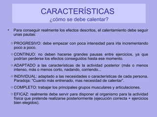 CARACTERÍSTICAS   ¿cómo se debe calentar? Para conseguir realmente los efectos descritos, el calentamiento debe seguir unas pautas: PROGRESIVO: debe empezar con poca intensidad para irla incrementando poco a poco. CONTINUO: no deben hacerse grandes pausas entre ejercicios, ya que podrían perderse los efectos conseguidos hasta ese momento. ADAPTADO a las características de la actividad posterior (más o menos intenso, más o menos corto, nadando, corriendo... INDIVIDUAL: adaptado a las necesidades o características de cada persona. Paradoja: “Cuanto más entrenado, mas necesidad de calentar”. COMPLETO: trabajar los principales grupos musculares y articulaciones. EFICAZ: realmente debe servir para disponer al organismo para la actividad física que pretende realizarse posteriormente (ejecución correcta + ejercicios bien elegidos). 