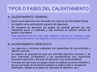 TIPOS O FASES DEL CALENTAMIENTO A. CALENTAMIENTO GENERAL: Aquel cuyos ejercicios son comunes a la mayoría de actividades físicas. Su objetivo es  la estimulación general del organismo. Se compone de ejercicios y/o juegos de carácter general con una intensidad suave o moderada y que movilicen el máximo número de grupos musculares. Este calentamiento es el que será obligatorio siempre en nuestras clases y el que pretendemos que lleguéis a hacer vosotros de forma autónoma . B. CALENTAMIENTO ESPECÍFICO: Los ejercicios y acciones realizadas son específicas de una actividad o deporte concreto.  Su objetivo es prepararnos para una actividad deportiva concreta y  de gran intensidad (competición) o de características muy específicas (requieren ejercicios y técnicas de ejecución muy especializados). Formado por ejercicios y/o juegos donde se realizan acciones similares a las que se hacen en la práctica posterior a realizar (tiros a canasta en baloncesto, salidas en pruebas de velocidad de atletismo, etc.). 