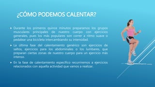¿CÓMO PODEMOS CALENTAR?
 Durante los primeros quince minutos preparamos los grupos
musculares principales de nuestro cuerpo con ejercicios
generales, pues los más populares son correr a ritmo suave o
pedalear una bicicleta intercambiando su intensidad.
 La última fase del calentamiento genérico son ejercicios de
saltos, ejercicios para los abdominales o los lumbares, que
preparan ciertas zonas de nuestro cuerpo para un ejercicio más
intenso.
 En la fase de calentamiento específico recurriremos a ejercicios
relacionados con aquella actividad que vamos a realizar.
 