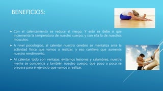 BENEFICIOS:
 Con el calentamiento se reduce el riesgo. Y esto se debe a que
incrementa la temperatura de nuestro cuerpo, y con ella la de nuestros
músculos.
 A nivel psicológico, al calentar nuestro cerebro se mentaliza ante la
actividad física que vamos a realizar, y eso conlleva que aumente
nuestro rendimiento.
 Al calentar todo son ventajas: evitamos lesiones y calambres, nuestra
mente se conciencia y también nuestro cuerpo, que poco a poco se
prepara para el ejercicio que vamos a realizar.
 