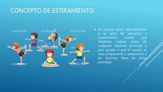 CONCEPTO DE ESTIRAMIENTO:
 Se conoce como calentamiento
a la serie de ejercicios y
movimientos suaves que
debemos realizar antes de
cualquier deporte principal y
que ayudan a que el cuerpo se
vaya preparando y adaptando a
las distintas fases de dicha
actividad
 