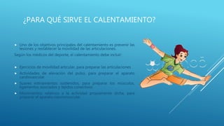 ¿PARA QUÉ SIRVE EL CALENTAMIENTO?
 Uno de los objetivos principales del calentamiento es prevenir las
lesiones y restablecer la movilidad de las articulaciones.
Según los médicos del deporte, el calentamiento debe incluir:
 Ejercicios de movilidad articular, para preparar las articulaciones
 Actividades de elevación del pulso, para preparar el aparato
cardiovascular
 Suaves estiramientos sostenidos, para preparar los músculos,
ligamentos asociados y tejidos conectivos
 Movimientos relativos a la actividad propiamente dicha, para
preparar el aparato neuromuscular.
 