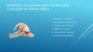 BENEFICIOS DE ESTIRAR ANTES DE REALIZAR
CUALQUIER ACTIVIDAD FÍSICA:
 Favorece la circulación
 Desarrolla la concentración
 Previene sufrir lesiones
 Relajas los músculos
 Alivia el dolor muscular
 Aumenta la flexibilidad
 