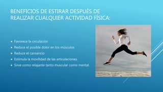 BENEFICIOS DE ESTIRAR DESPUÉS DE
REALIZAR CUALQUIER ACTIVIDAD FÍSICA:
 Favorece la circulación
 Reduce el posible dolor en los músculos
 Reduce el cansancio
 Estimula la movilidad de las articulaciones.
 Sirve como relajante tanto muscular como mental.
 
