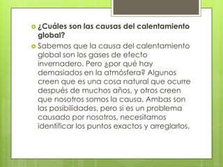  ¿Cuáles

son las causas del calentamiento

global?
 Sabemos que la causa del calentamiento
global son los gases de efecto
invernadero. Pero ¿por qué hay
demasiados en la atmósfera? Algunos
creen que es una cosa natural que ocurre
después de muchos años, y otros creen
que nosotros somos la causa. Ambas son
las posibilidades, pero si es un problema
causado por nosotros, necesitamos
identificar los puntos exactos y arreglarlos.

 