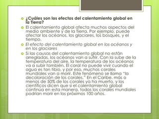 





¿Cuáles son los efectos del calentamiento global en
la Tierra?
El calentamiento global afecta muchos aspectos del
medio ambiente y de la Tierra. Por ejemplo, puede
afectar los océanos, los glaciares, los bosques, y el
tiempo.
El efecto del calentamiento global en los océanos y
en los glaciares
Si las causas del calentamiento global no están
arregladas, los océanos van a sufrir. Con la sube de la
temperatura del aire, la temperatura de los océanos
va a subir también. El coral no puede vivir cuando el
agua es tan tibio, y por eso, muchos corales
mundiales van a morir. Este fenómeno se llama “la
decoloración de los corales.” En el Caribe, más o
menos de 50% de los corales ya ha muerto, y los
científicos dicen que si el calentamiento global
continúa en esta manera, todos los corales mundiales
podrían morir en los próximos 100 años.

 