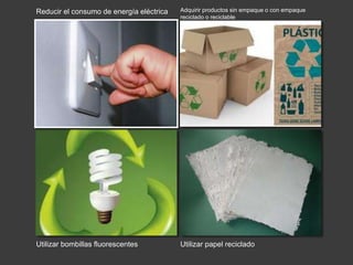 Reducir el consumo de energía eléctrica 
Utilizar bombillas fluorescentes 
Adquirir productos sin empaque o con empaque 
reciclado o reciclable 
Utilizar papel reciclado 
 