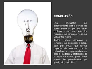 CONCLUSIÓN 
Los causantes del 
calentamiento global somos los 
seres humanos por no saber 
proteger como se debe los 
recursos que tenemos y por mal 
utilizar los mismos. 
Todos juntos, debemos y 
tenemos que comenzar a saldar 
esa gran deuda que fuimos 
capaces de contraer con la 
naturaleza y responsabilizarnos 
con el cuidado y protección de 
la capa de ozono, pues todos 
somos los perjudicados por 
igual y sin distinción. 
 